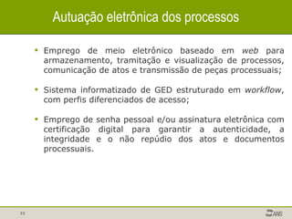 Autuação eletrônica dos processos Emprego de meio eletrônico baseado em  web  para armazenamento, tramitação e visualização de processos, comunicação de atos e transmissão de peças processuais; Sistema informatizado de GED estruturado em  workflow , com perfis diferenciados de acesso; Emprego de senha pessoal e/ou assinatura eletrônica com certificação digital para garantir a autenticidade, a integridade e o não repúdio dos atos e documentos processuais. 