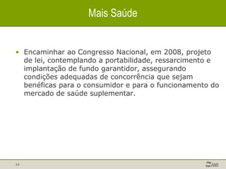 Encaminhar ao Congresso Nacional, em 2008, projeto de lei, contemplando a portabilidade, ressarcimento e implantação de fundo garantidor, assegurando condições adequadas de concorrência que sejam benéficas para o consumidor e para o funcionamento do mercado de saúde suplementar. Mais Saúde 
