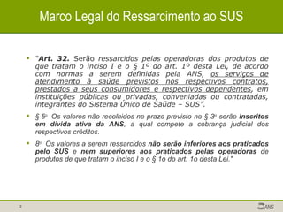 Marco Legal do Ressarcimento ao SUS “ Art. 32.   Serão  ressarcidos pelas operadoras dos produtos de que tratam o inciso I e o § 1º do art. 1º desta Lei, de acordo com normas a serem definidas pela ANS,  os serviços de atendimento à saúde previstos nos respectivos contratos, prestados a seus consumidores e respectivos dependentes , em instituições públicas ou privadas, conveniadas ou contratadas, integrantes do Sistema Único de Saúde – SUS”. § 5 o   Os valores não recolhidos no prazo previsto no § 3 o  serão  inscritos em   dívida ativa da ANS , a qual compete a cobrança judicial dos respectivos créditos. 8 o   Os valores a serem ressarcidos  não serão inferiores aos praticados pelo SUS  e  nem superiores aos praticados pelas operadoras  de produtos de que tratam o inciso I e o § 1o do art. 1o desta Lei."  