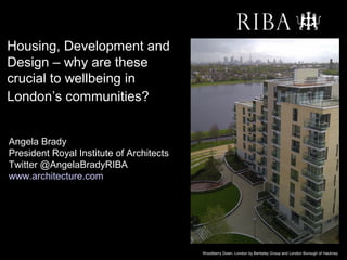 Housing, Development and
Design – why are these
crucial to wellbeing in
London’s communities??


Angela Brady
President Royal Institute of Architects
Twitter @AngelaBradyRIBA
www.architecture.com




                                          Woodberry Down, London by Berkeley Group and London Borough of Hackney
 