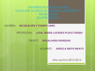 UNIVERSIDAD DE GUAYAQUIL
       FACULTAD DE EDUCACIÓN FÍSICA, DEPORTES Y
                     RECREACIÓN
                    SEMIPRESENCIAL

MATERIA:    RECREACIÓN Y TIEMPO LIBRE

           PROFESORA:   Lcda. María Lourdes Plouz Fierro

                  GRUPO:    regalando sonrisas


                           ALUMNO:      ANGELA BRITO BRAVO



                                     Año Lectivo 2012-2013
 