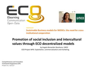 Competitiveness and Innovation
Framework Programme (CIP)
Project no.: 621127
Promotion of social inclusion and intercultural
values through ECO decentralized models
by Angela Benavides Barahona, UNED
ECO Project WP6: Exploitation, commercialization and marketing.
WEBINAR:
Sustainable Business models for MOOCs: the need for cross-
institutional cooperation
 