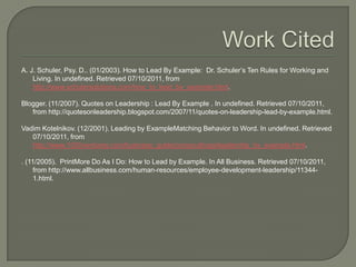 Work CitedA. J. Schuler, Psy. D.. (01/2003). How to Lead By Example:  Dr. Schuler’s Ten Rules for Working and Living. In undefined. Retrieved 07/10/2011, from http://www.schulersolutions.com/how_to_lead_by_example.html.Blogger. (11/2007). Quotes on Leadership : Lead By Example . In undefined. Retrieved 07/10/2011, from http://quotesonleadership.blogspot.com/2007/11/quotes-on-leadership-lead-by-example.html.VadimKotelnikov. (12/2001). Leading by ExampleMatching Behavior to Word. In undefined. Retrieved 07/10/2011, from http://www.1000ventures.com/business_guide/crosscuttings/leadership_by_example.html.. (11/2005).  PrintMore Do As I Do: How to Lead by Example. In All Business. Retrieved 07/10/2011, from http://www.allbusiness.com/human-resources/employee-development-leadership/11344-1.html.