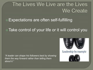 The Lives We Live are the Lives We CreateExpectations are often self-fulfillingTake control of your life or it will control you“A leader can shape his followers best by showingthem the way forward rather than telling them about it.”