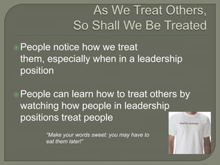 As We Treat Others, So Shall We Be TreatedPeople notice how we treat them, especially when in a leadership positionPeople can learn how to treat others by watching how people in leadership positions treat people“Make your words sweet: you may have to eat them later!”