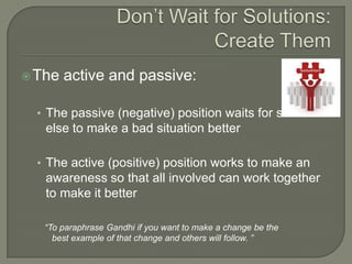 Don’t Wait for Solutions: Create ThemThe active and passive:The passive (negative) position waits for someone else to make a bad situation betterThe active (positive) position works to make an awareness so that all involved can work together to make it better“To paraphrase Gandhi if you want to make a change be the   best example of that change and others will follow. ”
