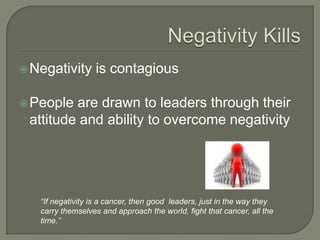 Negativity KillsNegativity is contagiousPeople are drawn to leaders through their attitude and ability to overcome negativity“If negativity is a cancer, then good  leaders, just in the way they carry themselves and approach the world, fight that cancer, all the time.”