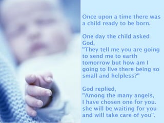 Once upon a time there was
a child ready to be born.
One day the child asked
God,
"They tell me you are going
to send me to earth
tomorrow but how am I
going to live there being so
small and helpless?"
God replied,
"Among the many angels,
I have chosen one for you.
she will be waiting for you
and will take care of you".
 