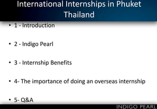 International Internships in Phuket
Thailand
• 1 - Introduction
• 2 - Indigo Pearl
• 3 - Internship Benefits
• 4- The importance of doing an overseas internship
• 5- Q&A

 