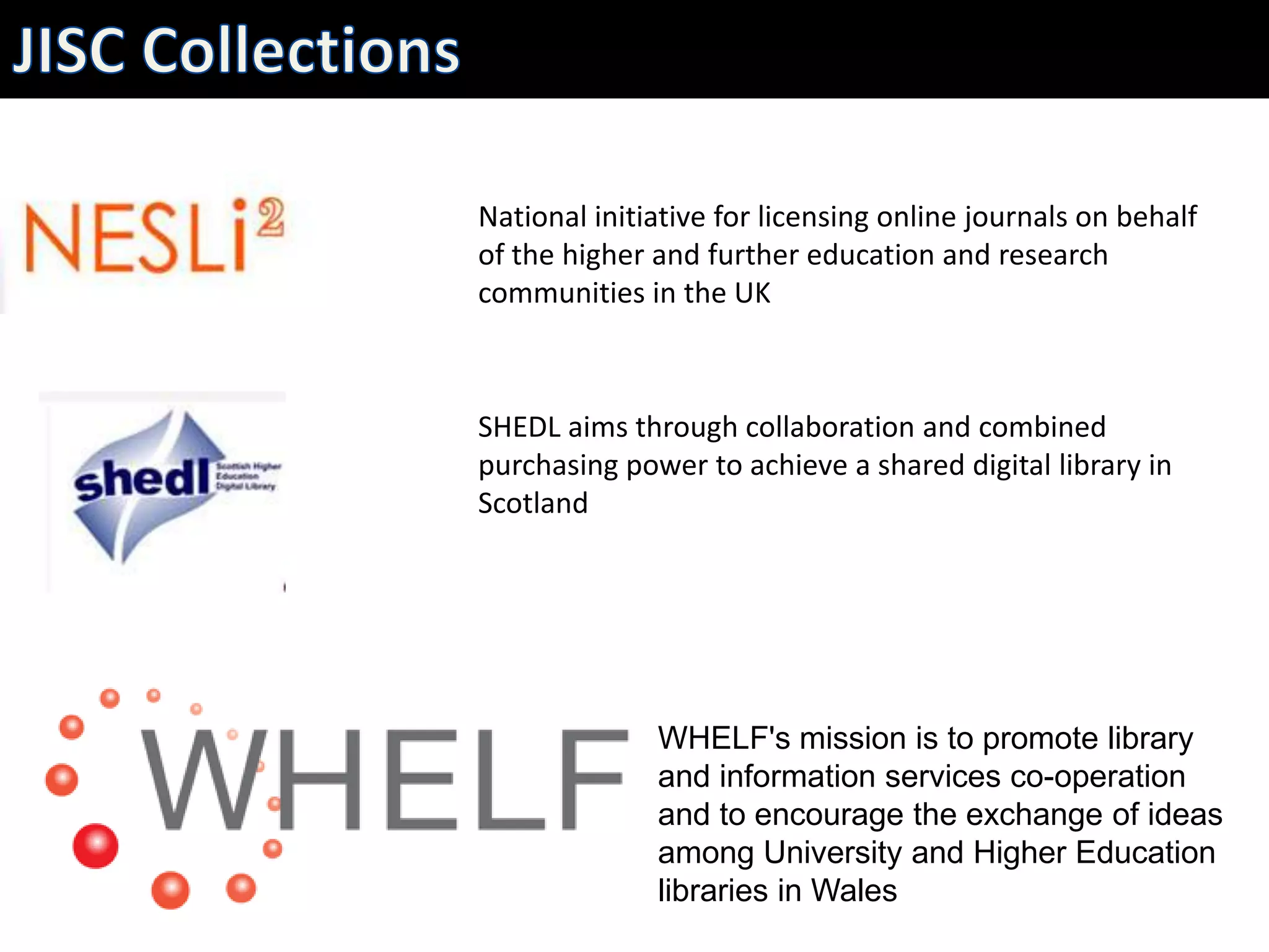 National initiative for licensing online journals on behalf
of the higher and further education and research
communities in the UK



SHEDL aims through collaboration and combined
purchasing power to achieve a shared digital library in
Scotland




              WHELF's mission is to promote library
              and information services co-operation
              and to encourage the exchange of ideas
              among University and Higher Education
              libraries in Wales
 