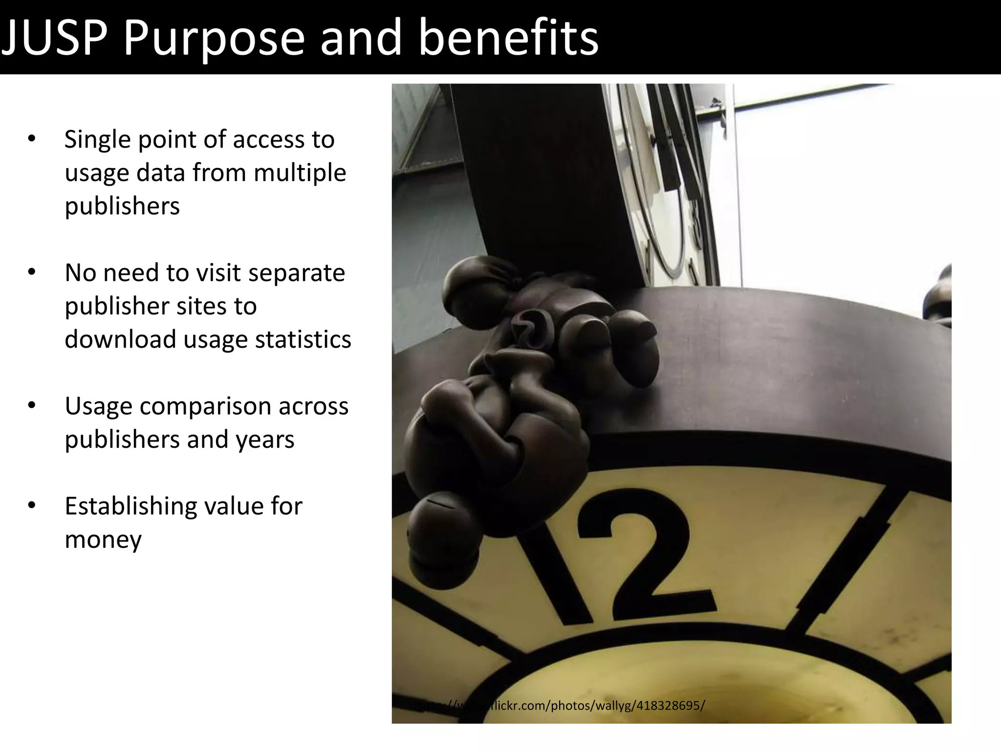 JUSP Purpose and benefits
 • Single point of access to
   usage data from multiple
   publishers

 • No need to visit separate
   publisher sites to
   download usage statistics

 • Usage comparison across
   publishers and years

 • Establishing value for
   money




                               http://www.flickr.com/photos/wallyg/418328695/
 