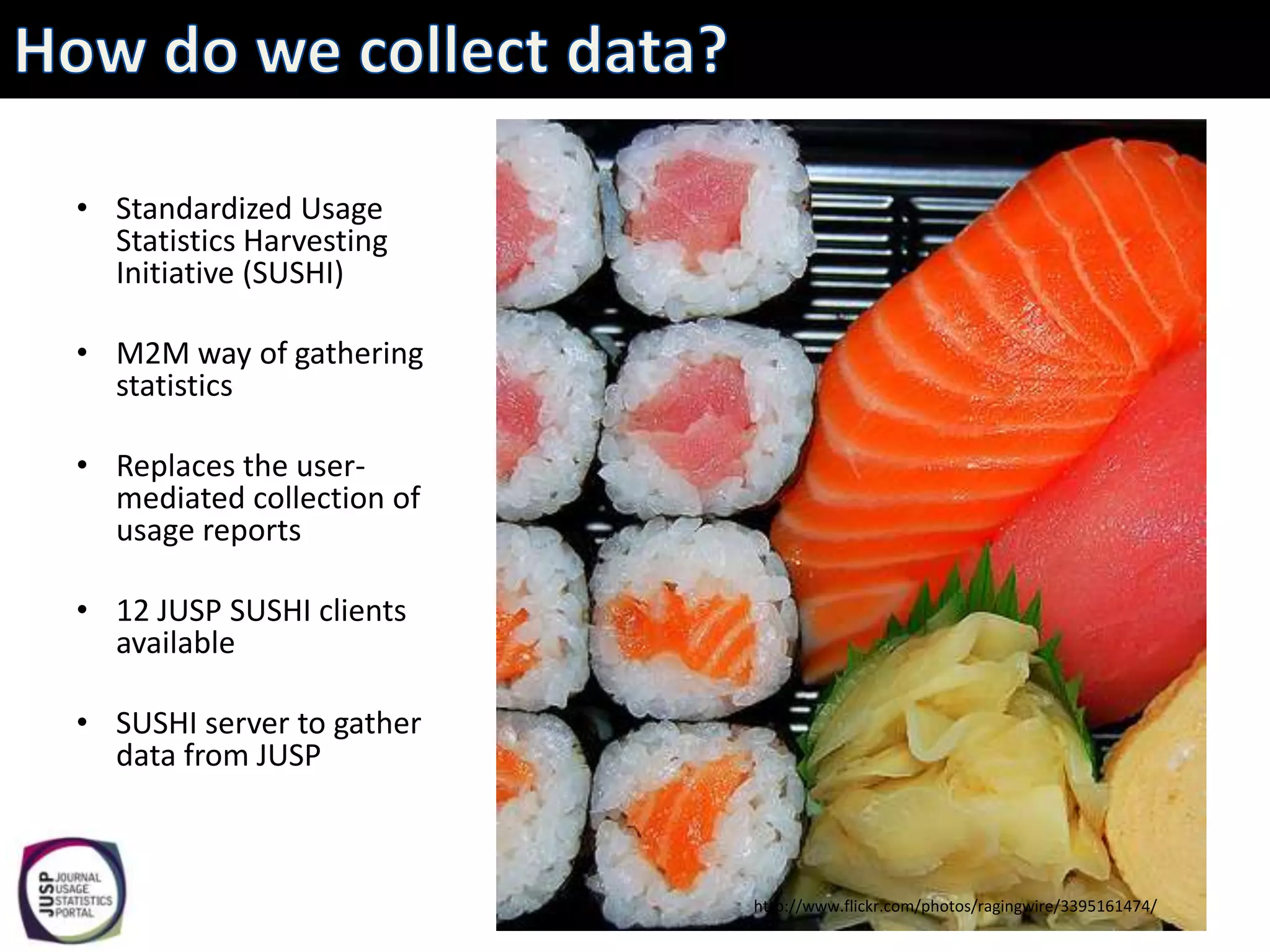 • Standardized Usage
  Statistics Harvesting
  Initiative (SUSHI)

• M2M way of gathering
  statistics

• Replaces the user-
  mediated collection of
  usage reports

• 12 JUSP SUSHI clients
  available

• SUSHI server to gather
  data from JUSP



                           http://www.flickr.com/photos/ragingwire/3395161474/
 