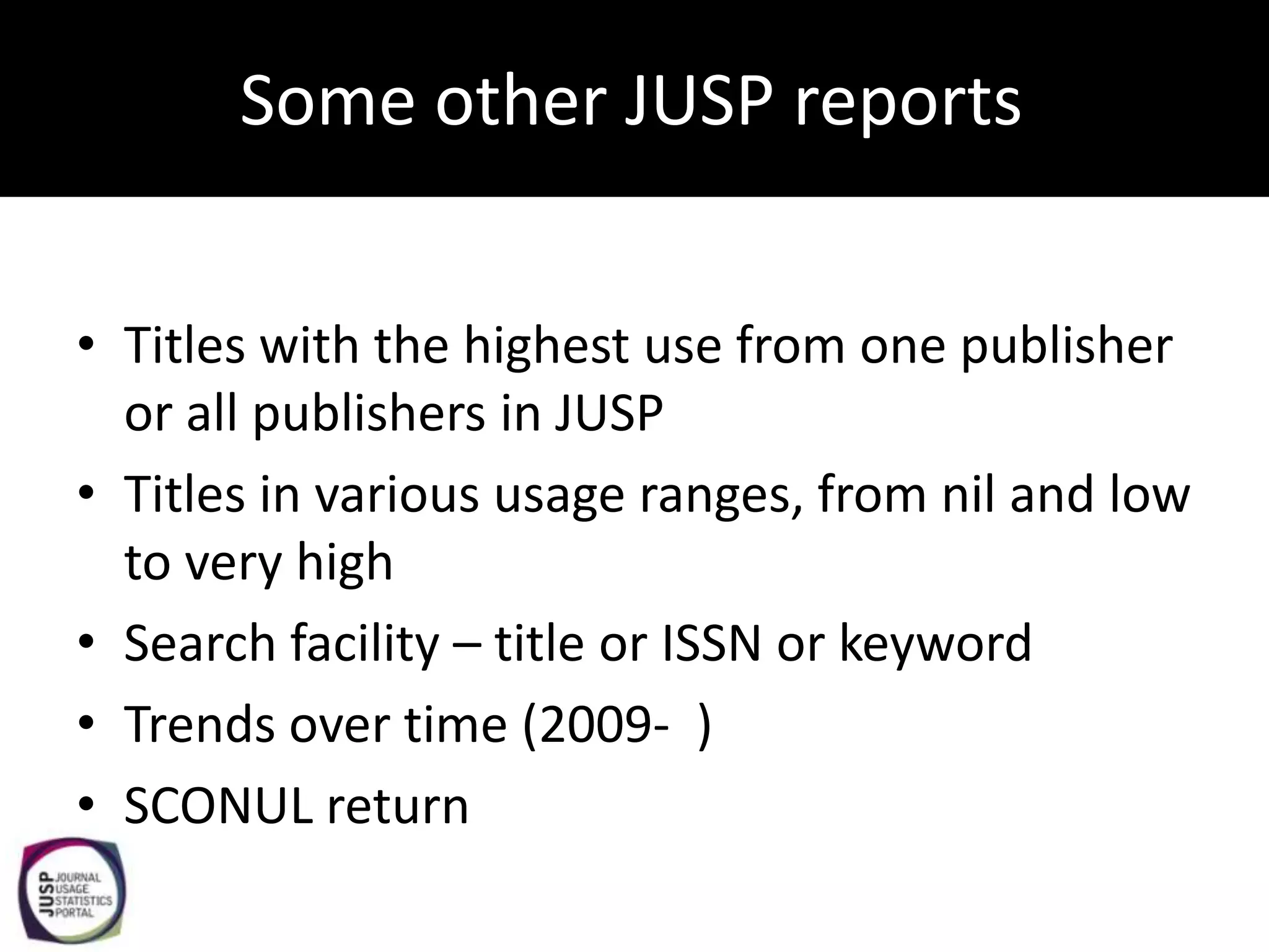 Some other JUSP reports


• Titles with the highest use from one publisher
  or all publishers in JUSP
• Titles in various usage ranges, from nil and low
  to very high
• Search facility – title or ISSN or keyword
• Trends over time (2009- )
• SCONUL return
 
