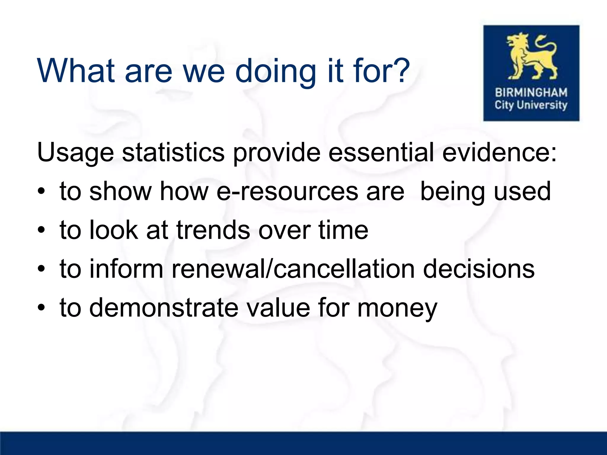 What are we doing it for?

Usage statistics provide essential evidence:
• to show how e-resources are being used
• to look at trends over time
• to inform renewal/cancellation decisions
• to demonstrate value for money
 