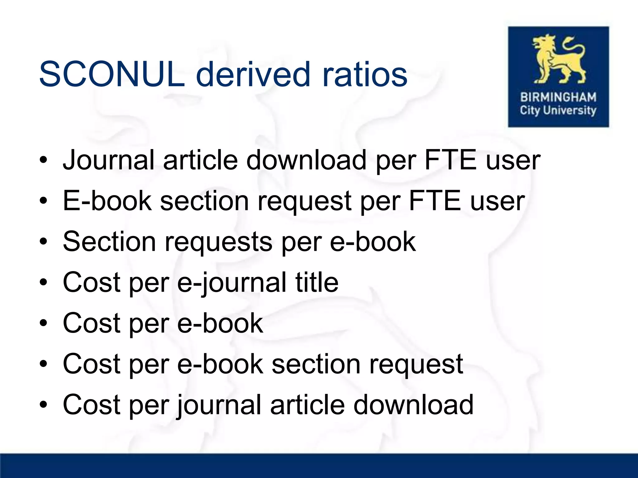 SCONUL derived ratios

•   Journal article download per FTE user
•   E-book section request per FTE user
•   Section requests per e-book
•   Cost per e-journal title
•   Cost per e-book
•   Cost per e-book section request
•   Cost per journal article download
 