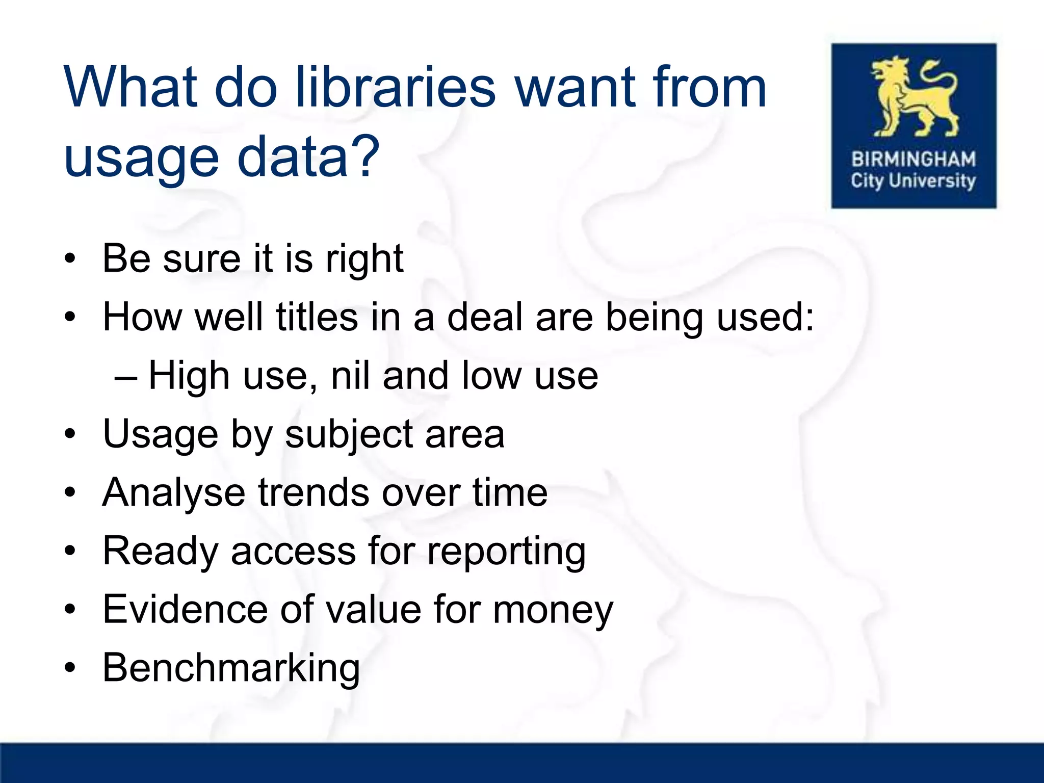 What do libraries want from
usage data?
• Be sure it is right
• How well titles in a deal are being used:
  – High use, nil and low use
• Usage by subject area
• Analyse trends over time
• Ready access for reporting
• Evidence of value for money
• Benchmarking
 