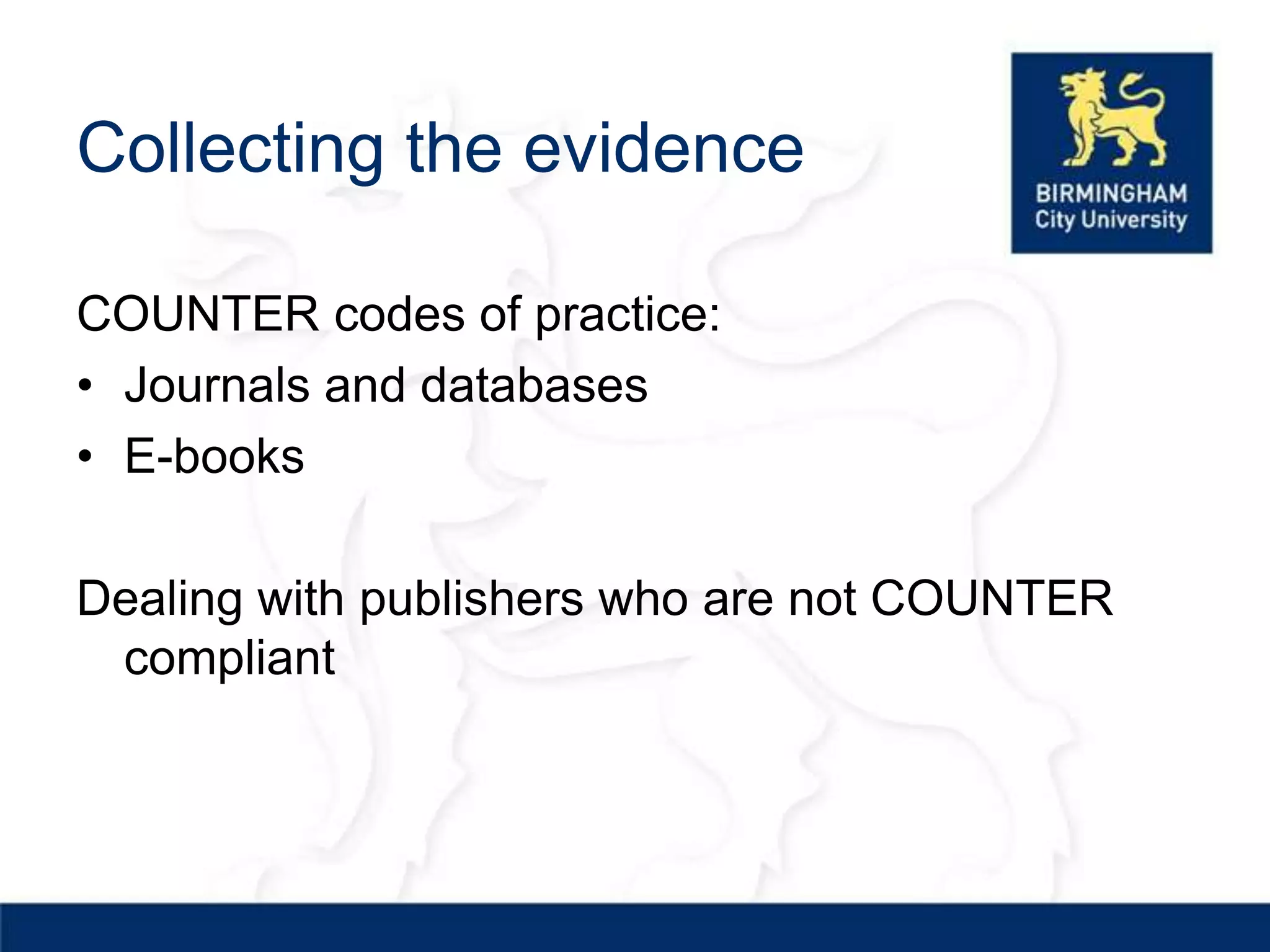 Collecting the evidence

COUNTER codes of practice:
• Journals and databases
• E-books

Dealing with publishers who are not COUNTER
 compliant
 