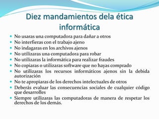 Diez mandamientos dela ética
informática
 No usaras una computadora para dañar a otros
 No interfieras con el trabajo ajeno
 No indagaras en los archivos ajenos
 No utilizaras una computadora para robar
 No utilizaras la informática para realizar fraudes
 No copiaras o utilizaras software que no hayas comprado
 No utilizaras los recursos informáticos ajenos sin la debida
autorización
 No te apropiaras de los derechos intelectuales de otros
 Deberás evaluar las consecuencias sociales de cualquier código
que desarrolles
 Siempre utilizaras las computadoras de manera de respetar los
derechos de los demás.
 