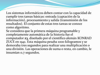 Los sistemas informáticos deben contar con la capacidad de
cumplir tres tareas básicas: entrada (captación de la
información), procesamiento y salida (transmisión de los
resultados). El conjunto de estas tres tareas se conoce
como algoritmo.
Se considera que la primera máquina programable y
completamente automática de la historia fue el
computador z3, diseñado por el científico alemán KONRAD
ZUCE en 1941. Esta máquina pesaba 1000 kilogramos y se
demoraba tres segundos para realizar una multiplicación o
una división. Las operaciones de suma o resta, en cambio, le
insumían 0,7 segundos.
 