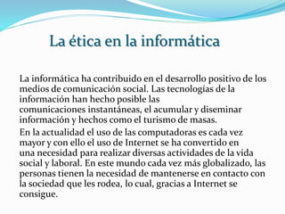 La informática ha contribuido en el desarrollo positivo de los
medios de comunicación social. Las tecnologías de la
información han hecho posible las
comunicaciones instantáneas, el acumular y diseminar
información y hechos como el turismo de masas.
En la actualidad el uso de las computadoras es cada vez
mayor y con ello el uso de Internet se ha convertido en
una necesidad para realizar diversas actividades de la vida
social y laboral. En este mundo cada vez más globalizado, las
personas tienen la necesidad de mantenerse en contacto con
la sociedad que les rodea, lo cual, gracias a Internet se
consigue.
La ética en la informática
 