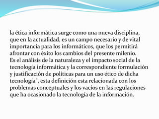 la ética informática surge como una nueva disciplina,
que en la actualidad, es un campo necesario y de vital
importancia para los informáticos, que los permitirá
afrontar con éxito los cambios del presente milenio.
Es el análisis de la naturaleza y el impacto social de la
tecnología informática y la correspondiente formulación
y justificación de políticas para un uso ético de dicha
tecnología", esta definición esta relacionada con los
problemas conceptuales y los vacíos en las regulaciones
que ha ocasionado la tecnología de la información.
 