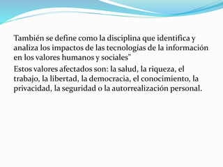También se define como la disciplina que identifica y
analiza los impactos de las tecnologías de la información
en los valores humanos y sociales"
Estos valores afectados son: la salud, la riqueza, el
trabajo, la libertad, la democracia, el conocimiento, la
privacidad, la seguridad o la autorrealización personal.
 
