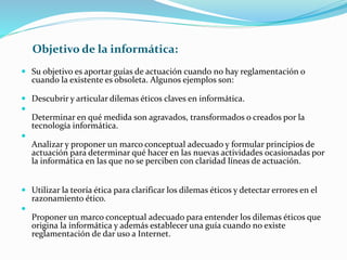 Objetivo de la informática:
 Su objetivo es aportar guías de actuación cuando no hay reglamentación o
cuando la existente es obsoleta. Algunos ejemplos son:
 Descubrir y articular dilemas éticos claves en informática.

Determinar en qué medida son agravados, transformados o creados por la
tecnología informática.

Analizar y proponer un marco conceptual adecuado y formular principios de
actuación para determinar qué hacer en las nuevas actividades ocasionadas por
la informática en las que no se perciben con claridad líneas de actuación.
 Utilizar la teoría ética para clarificar los dilemas éticos y detectar errores en el
razonamiento ético.

Proponer un marco conceptual adecuado para entender los dilemas éticos que
origina la informática y además establecer una guía cuando no existe
reglamentación de dar uso a Internet.
 