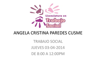 ANGELA CRISTINA PAREDES CUSME
TRABAJO SOCIAL
JUEVES 03-04-2014
DE 8:00 A 12:00PM
 