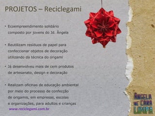 PROJETOS – Reciclegami
• Ecoempreendimento solidário
composto por jovens do Jd. Ângela
• Reutilizam resíduos de papel para
confeccionar objetos de decoração
utilizando da técnica do origami
• Já desenvolveu mais de cem produtos
de artesanato, design e decoração
• Realizam oficinas de educação ambiental
por meio do processo de confecção
de origamis, em empresas, escolas
e organizações, para adultos e crianças
www.reciclegami.com.br
 