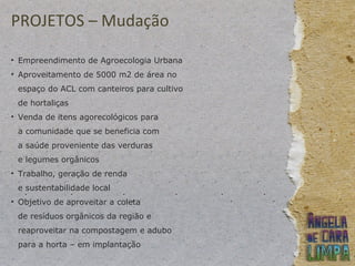PROJETOS – Mudação
• Empreendimento de Agroecologia Urbana
• Aproveitamento de 5000 m2 de área no
espaço do ACL com canteiros para cultivo
de hortaliças
• Venda de itens agorecológicos para
a comunidade que se beneficia com
a saúde proveniente das verduras
e legumes orgânicos
• Trabalho, geração de renda
e sustentabilidade local
• Objetivo de aproveitar a coleta
de resíduos orgânicos da região e
reaproveitar na compostagem e adubo
para a horta – em implantação
 