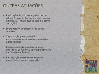 OUTRAS ATUAÇÕES
• Realização de oficinas e palestras de
educação ambiental em escolas, igrejas,
empresas, ongs e associações de bairro
da região
• Implantação de sistemas de coleta
seletiva
• Capacitação para produção
de artesanato com sucata e produção
agroecológica
• Estabelecimento de parceria com
entidades de fomento ao cooperativismo
e economia solidária
• Participação em diversos eventos
ambientais e sociais da região
 