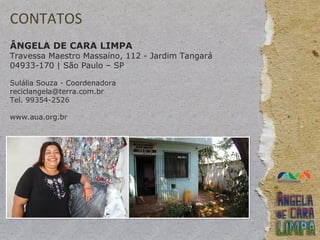 CONTATOS
ÂNGELA DE CARA LIMPA
Travessa Maestro Massaíno, 112 - Jardim Tangará
04933-170 | São Paulo – SP
Sulália Souza - Coordenadora
reciclangela@terra.com.br
Tel. 99354-2526
www.aua.org.br
 