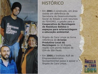 HISTÓRICO
• Em 2001 é construído, em área
cedida em deferência da
Secretaria de Desenvolvimento
Social do Estado e com recursos
do FEHIDRO, o galpão para a
Cooperativa de Reciclagem
de Resíduos Sólidos e
espaços para artereciclagem
e educação ambiental.
• Ângela de Cara Limpa se torna
referência de Arranjo
Produtivo Local de
Reciclagem no Jd Ângela,
região com piores índices de
IDH de São Paulo.
• Em 2005,o Instituto AUÁ de
Empreendedorismo
Socioambiental passa a apoiar o
Ângela de Cara Limpa.
 