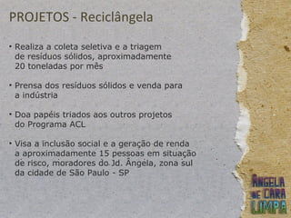 PROJETOS - Reciclângela
• Realiza a coleta seletiva e a triagem
de resíduos sólidos, aproximadamente
20 toneladas por mês
• Prensa dos resíduos sólidos e venda para
a indústria
• Doa papéis triados aos outros projetos
do Programa ACL
• Visa a inclusão social e a geração de renda
a aproximadamente 15 pessoas em situação
de risco, moradores do Jd. Ângela, zona sul
da cidade de São Paulo - SP
 