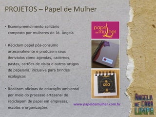 PROJETOS – Papel de Mulher
• Ecoempreendimento solidário
composto por mulheres do Jd. Ângela
• Reciclam papel pós-consumo
artesanalmente e produzem seus
derivados como agendas, cadernos,
pastas, cartões de visita e outros artigos
de papelaria, inclusive para brindes
ecológicos
• Realizam oficinas de educação ambiental
por meio do processo artesanal de
reciclagem de papel em empresas,
escolas e organizações
www.papeldemulher.com.br
 