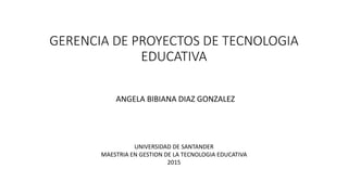 GERENCIA DE PROYECTOS DE TECNOLOGIA
EDUCATIVA
ANGELA BIBIANA DIAZ GONZALEZ
UNIVERSIDAD DE SANTANDER
MAESTRIA EN GESTION DE LA TECNOLOGIA EDUCATIVA
2015
 