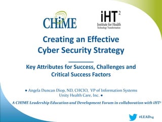 Creating an Effective 
Cyber Security Strategy 
________ 
Key Attributes for Success, Challenges and 
Critical Success Factors 
● Angela Duncan Diop, ND, CHCIO, VP of Information Systems 
Unity Health Care, Inc. ● 
A CHIME Leadership Education and Development Forum in collaboration with iHT2 
#LEAD14 
 