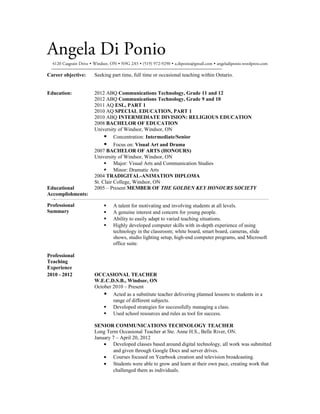 Angela Di Ponio
  4120 Casgrain Drive  Windsor, ON  N9G 2A5  (519) 972-9290  a.diponio@gmail.com  angeladiponio.wordpress.com

Career objective:      Seeking part time, full time or occasional teaching within Ontario.


Education:             2012 ABQ Communications Technology, Grade 11 and 12
                       2012 ABQ Communications Technology, Grade 9 and 10
                       2011 AQ ESL, PART 1
                       2010 AQ SPECIAL EDUCATION, PART 1
                       2010 ABQ INTERMEDIATE DIVISION: RELIGIOUS EDUCATION
                       2008 BACHELOR OF EDUCATION
                       University of Windsor, Windsor, ON
                             Concentration: Intermediate/Senior
                             Focus on: Visual Art and Drama
                       2007 BACHELOR OF ARTS (HONOURS)
                       University of Windsor, Windsor, ON
                             Major: Visual Arts and Communication Studies
                             Minor: Dramatic Arts
                       2004 TRADIGITAL-ANIMATION DIPLOMA
                       St. Clair College, Windsor, ON
Educational            2005 – Present MEMBER OF THE GOLDEN KEY HONOURS SOCIETY
Accomplishments:

Professional                    A talent for motivating and involving students at all levels.
Summary                         A genuine interest and concern for young people.
                                Ability to easily adapt to varied teaching situations.
                                Highly developed computer skills with in-depth experience of using
                                 technology in the classroom; white board, smart board, cameras, slide
                                 shows, studio lighting setup, high-end computer programs, and Microsoft
                                 office suite.

Professional
Teaching
Experience
2010 - 2012            OCCASIONAL TEACHER
                       W.E.C.D.S.B., Windsor, ON
                       October 2010 – Present
                            Acted as a substitute teacher delivering planned lessons to students in a
                               range of different subjects.
                            Developed strategies for successfully managing a class.
                            Used school resources and rules as tool for success.

                       SENIOR COMMUNICATIONS TECHNOLOGY TEACHER
                       Long Term Occasional Teacher at Ste. Anne H.S., Belle River, ON.
                       January 7 – April 20, 2012
                           • Developed classes based around digital technology, all work was submitted
                               and given through Google Docs and server drives.
                           • Courses focused on Yearbook creation and television broadcasting.
                           • Students were able to grow and learn at their own pace, creating work that
                               challenged them as individuals.
 