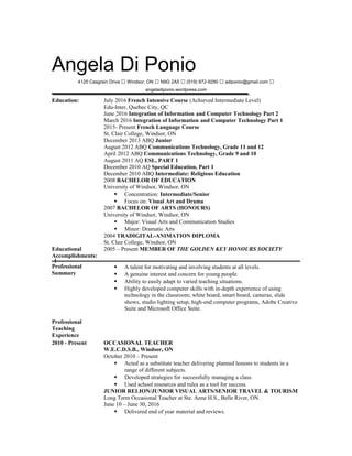 Angela Di Ponio
4120 Casgrain Drive  Windsor, ON  N9G 2A5  (519) 972-9290  adiponio@gmail.com 
angeladiponio.wordpress.com
Education: July 2016 French Intensive Course (Achieved Intermediate Level)
Edu-Inter, Quebec City, QC
June 2016 Integration of Information and Computer Technology Part 2
March 2016 Integration of Information and Computer Technology Part 1
2015- Present French Language Course
St. Clair College, Windsor, ON
December 2013 ABQ Junior
August 2012 ABQ Communications Technology, Grade 11 and 12
April 2012 ABQ Communications Technology, Grade 9 and 10
August 2011 AQ ESL, PART 1
December 2010 AQ Special Education, Part 1
December 2010 ABQ Intermediate: Religious Education
2008 BACHELOR OF EDUCATION
University of Windsor, Windsor, ON
 Concentration: Intermediate/Senior
 Focus on: Visual Art and Drama
2007 BACHELOR OF ARTS (HONOURS)
University of Windsor, Windsor, ON
 Major: Visual Arts and Communication Studies
 Minor: Dramatic Arts
2004 TRADIGITAL-ANIMATION DIPLOMA
St. Clair College, Windsor, ON
Educational
Accomplishments:
2005 – Present MEMBER OF THE GOLDEN KEY HONOURS SOCIETY
Professional
Summary
 A talent for motivating and involving students at all levels.
 A genuine interest and concern for young people.
 Ability to easily adapt to varied teaching situations.
 Highly developed computer skills with in-depth experience of using
technology in the classroom; white board, smart board, cameras, slide
shows, studio lighting setup, high-end computer programs, Adobe Creative
Suite and Microsoft Office Suite.
Professional
Teaching
Experience
2010 - Present OCCASIONAL TEACHER
W.E.C.D.S.B., Windsor, ON
October 2010 – Present
 Acted as a substitute teacher delivering planned lessons to students in a
range of different subjects.
 Developed strategies for successfully managing a class.
 Used school resources and rules as a tool for success.
JUNIOR RELION/JUNIOR VISUAL ARTS/SENIOR TRAVEL & TOURISM
Long Term Occasional Teacher at Ste. Anne H.S., Belle River, ON.
June 10 – June 30, 2016
 Delivered end of year material and reviews.
 