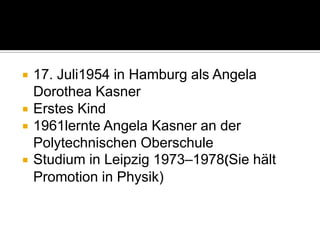 




17. Juli1954 in Hamburg als Angela
Dorothea Kasner
Erstes Kind
1961lernte Angela Kasner an der
Polytechnischen Oberschule
Studium in Leipzig 1973–1978(Sie hält
Promotion in Physik)

 