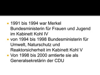 





1991 bis 1994 war Merkel
Bundesministerin für Frauen und Jugend
im Kabinett Kohl IV
von 1994 bis 1998 Bundesministerin für
Umwelt, Naturschutz und
Reaktorsicherheit im Kabinett Kohl V
Von 1998 bis 2000 amtierte sie als
Generalsekretärin der CDU

 