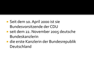 



Seit dem 10. April 2000 ist sie
Bundesvorsitzende der CDU
seit dem 22. November 2005 deutsche
Bundeskanzlerin
die erste Kanzlerin der Bundesrepublik
Deutschland

 