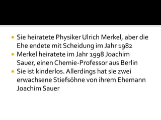 



Sie heiratete Physiker Ulrich Merkel, aber die
Ehe endete mit Scheidung im Jahr 1982
Merkel heiratete im Jahr 1998 Joachim
Sauer, einen Chemie-Professor aus Berlin
Sie ist kinderlos. Allerdings hat sie zwei
erwachsene Stiefsöhne von ihrem Ehemann
Joachim Sauer

 