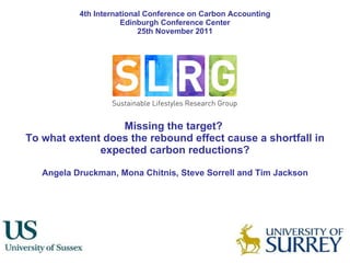 Missing the target?  To what extent does the rebound effect cause a shortfall in expected carbon reductions? Angela Druckman, Mona Chitnis, Steve Sorrell and Tim Jackson 4th International Conference on Carbon Accounting Edinburgh Conference Center 25th November 2011 