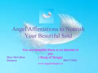 Angel Affirmations to Nourish
Your Beautiful Soul
You are beautiful there is no blemish in
you
( Song of Songs)Mary McCallion
Dempsey 0861733963
www.angelwhispers.ie
 