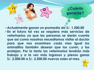 • Actualmente ganan un promedio de S/. 1,500.00
• En el futuro tal vez se requiera más servicios de
veterinarios ya que las personas se darán cuenta
que así como nosotros necesitamos visitar al doctor
para que nos examinen cada mes igual los
animalitos también desean que los curen, y los
protejan. Por lo tanto los veterinarios tendrán más
trabajo y a la vez más ingresos y pienso ganar
S/. 2,000.00 a S/. 2,500.00 nuevos soles al mes.
¿Cuánto
ganarás?
 