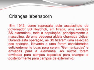 Crianças lebensborn  Em 1942, como represália pelo assassinato do governador SS Heydrich, em Praga, uma unidade SS exterminou toda a população, principalmente a masculina, de uma pequena aldeia chamada Lidice. Durante esta operação, as SS fizeram uma selecção das crianças. Noventa e uma foram consideradas suficientemente boas para serem "Germanizadas" e enviadas para a Alemanha. As outros foram enviadas para campos especiais para crianças e posteriormente para campos de extermínio. Crianças lebensborn É quase impossível saber como as crianças foram sequestradas  nos países ocupados do Leste. Em 1946, estimava-se que mais de 250.000 tinham sido raptadas e enviadas à força para a Alemanha. Apenas 25.000 foram recuperados depois da guerra e enviado de volta para as suas famílias, e muitas foram acolhidas em orfanatos e em hospícios. É sabido que várias famílias alemãs se recusaram a devolver as crianças que tinham recebido dos centros Lebensborn. Em alguns casos, as próprias crianças recusaram-se a voltar para as famílias originais: tinham sido vítimas da propaganda nazi e acreditavam que os alemães eram puros. Também é sabido que milhares de crianças não "suficientemente boas" para ser “Germanizadas” foram simplesmente exterminadas.Crianças internadas em hospitais para doentes mentais