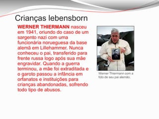 Crianças lebensborn O máximo que as acções dos lebensborn conseguiram foi a oferta, para alguns deles, de uma pequena ajuda financeira como compensação. A declaração oficial – aceite, inclusive, na Corte Europeia dos Direitos Humanos em 2007 – é que tais incidentes aconteceram há anos.
