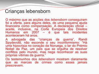 A advogada das “crianças de guerra”, Randi Spydevold, não esconde o seu inconformismo: “Há uma hipocrisia no coração da Noruega, o lar do Prémio Nobel da Paz, um país que se orgulha de resolver conflitos pelo mundo, mas nega reconhecer as suas próprias vítimas da guerra.”