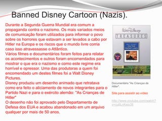 Banned Disney Cartoon (Nazis).Durante a Segunda Guerra Mundial era comum a propaganda contra o nazismo. Os mais variados meios de comunicação foram utilizados para informar o povo sobre os horrores que estavam a ser levados a cabo por Hitler na Europa e os riscos que o mundo livre corria caso isso atravessasse o Atlântico.Vários filmes e documentários foram feitos para relatar os acontecimentos e outros foram encomendados para mostrar o que era o nazismo e como este regime era horrível e opressor. Uma das produtoras a quem foi encomendado um destes filmes foi a Walt Disney Pictures.Disney produziu um desenho animado que retratava como era feito o aliciamento de novos integrantes para o Partido Nazi e para o exército alemão: "As Crianças de Hitler"O desenho não foi aprovado pelo Departamento de Defesa dos EUA e acabou abandonado em um arquivo qualquer por mais de 50 anos.Documentário "As Crianças de Hitler". Site para assistir ao vídeohttp://www.youtube.com/watch?v=cu6LnKejx38